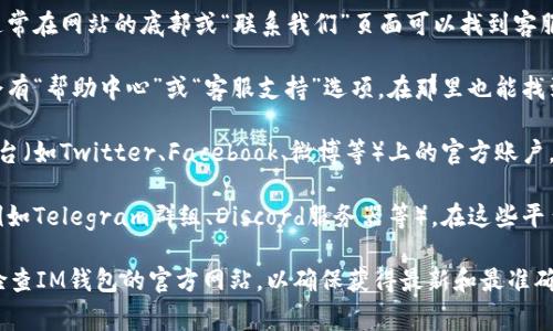 如果您需要寻找IM钱包的客服信息，通常可以通过以下几种途径：

1. **官方网站**：访问IM钱包的官方网站，通常在网站的底部或“联系我们”页面可以找到客服联系方式。

2. **应用内帮助**：打开IM钱包应用，通常会有“帮助中心”或“客服支持”选项，在那里也能找到联系客服的方式。

3. **社交媒体**：查看IM钱包在社交媒体平台（如Twitter、Facebook、微博等）上的官方账户，很多项目会在这些平台上提供客服支持。

4. **用户社区**：加入IM钱包的用户社区（例如Telegram群组、Discord服务器等），在这些平台上常常能找到官方人员或其他用户的帮助。

如果仍然无法找到所需的信息，建议您仔细检查IM钱包的官方网站，以确保获得最新和最准确的客服信息。