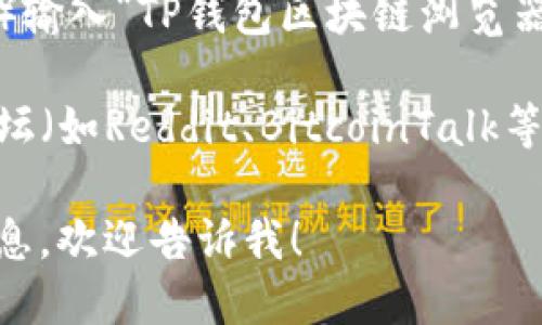 对于“TP钱包区块链浏览器”，你可以通过以下几种途径找到相关信息：

1. **TP钱包官方页面**：访问TP钱包的官方网站，通常会有区块链浏览器的链接或者相关的指南。
  
2. **应用内功能**：如果你已经安装了TP钱包，可以打开应用，在钱包的界面中寻找区块链浏览器的选项，很多钱包都会内置浏览器功能。

3. **搜索引擎**：你可以通过搜索引擎（如百度或谷歌）输入“TP钱包区块链浏览器”来找到相关的第三方网站或论坛讨论。

4. **区块链社区**：同样可以在相关的区块链社区、论坛（如Reddit、BitcoinTalk等）提问，社区成员往往能提供即时的信息。

如果你想了解更多关于TP钱包及其相关功能的详细信息，欢迎告诉我！